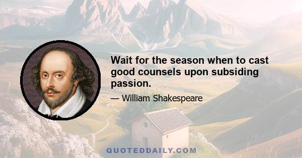 Wait for the season when to cast good counsels upon subsiding passion.