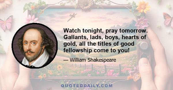 Watch tonight, pray tomorrow. Gallants, lads, boys, hearts of gold, all the titles of good fellowship come to you!