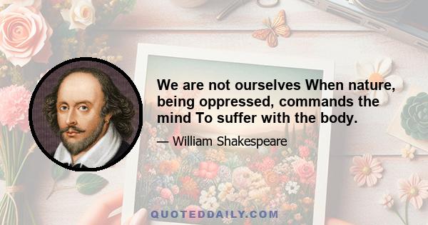 We are not ourselves When nature, being oppressed, commands the mind To suffer with the body.