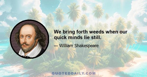 We bring forth weeds when our quick minds lie still.