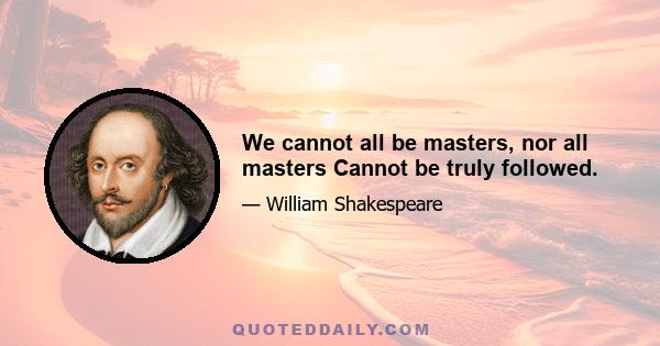 We cannot all be masters, nor all masters Cannot be truly followed.