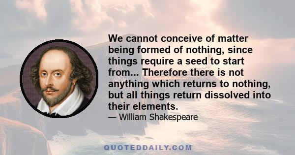 We cannot conceive of matter being formed of nothing, since things require a seed to start from... Therefore there is not anything which returns to nothing, but all things return dissolved into their elements.