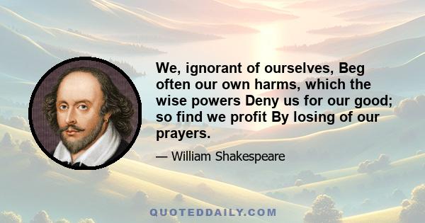 We, ignorant of ourselves, Beg often our own harms, which the wise powers Deny us for our good; so find we profit By losing of our prayers.