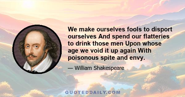 We make ourselves fools to disport ourselves And spend our flatteries to drink those men Upon whose age we void it up again With poisonous spite and envy.