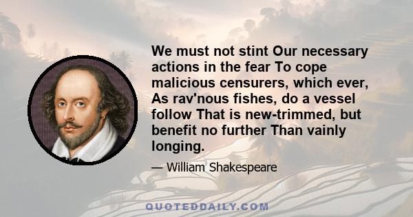 We must not stint Our necessary actions in the fear To cope malicious censurers, which ever, As rav'nous fishes, do a vessel follow That is new-trimmed, but benefit no further Than vainly longing.