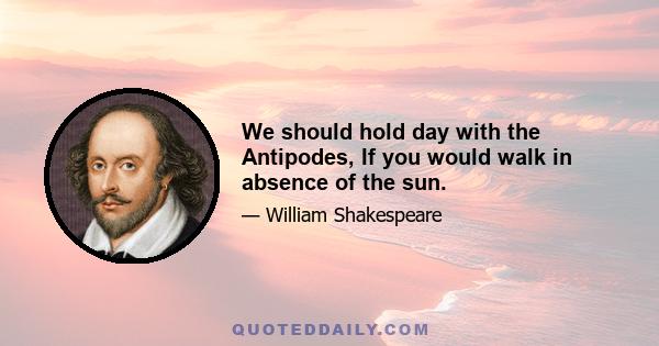 We should hold day with the Antipodes, If you would walk in absence of the sun.