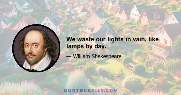 We waste our lights in vain, like lamps by day.