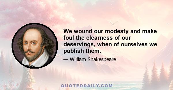 We wound our modesty and make foul the clearness of our deservings, when of ourselves we publish them.