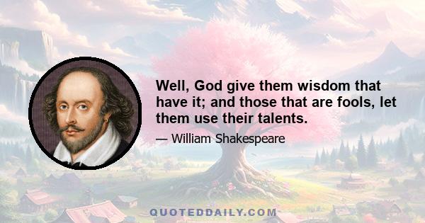 Well, God give them wisdom that have it; and those that are fools, let them use their talents.