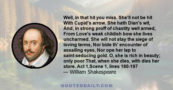 Well, in that hit you miss. She'll not be hit With Cupid's arrow. She hath Dian's wit, And, in strong proff of chastity well armed, From Love's weak childish bow she lives uncharmed. She will not stay the siege of