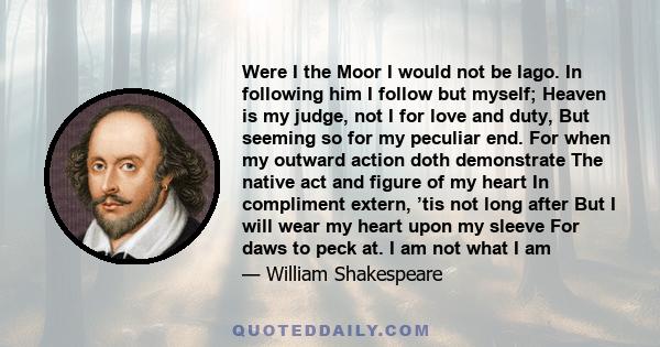 Were I the Moor I would not be Iago. In following him I follow but myself; Heaven is my judge, not I for love and duty, But seeming so for my peculiar end. For when my outward action doth demonstrate The native act and