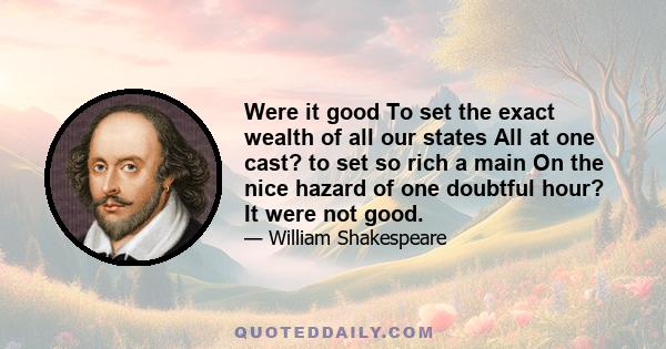 Were it good To set the exact wealth of all our states All at one cast? to set so rich a main On the nice hazard of one doubtful hour? It were not good.