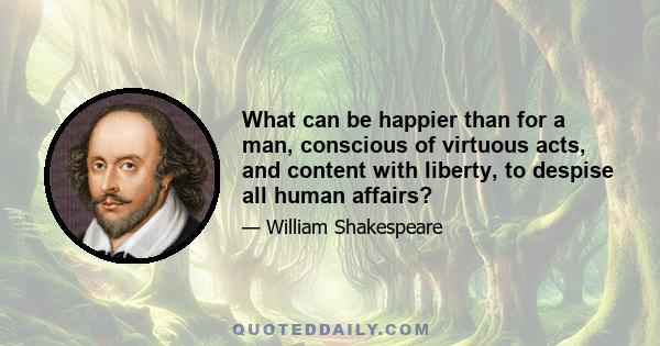 What can be happier than for a man, conscious of virtuous acts, and content with liberty, to despise all human affairs?