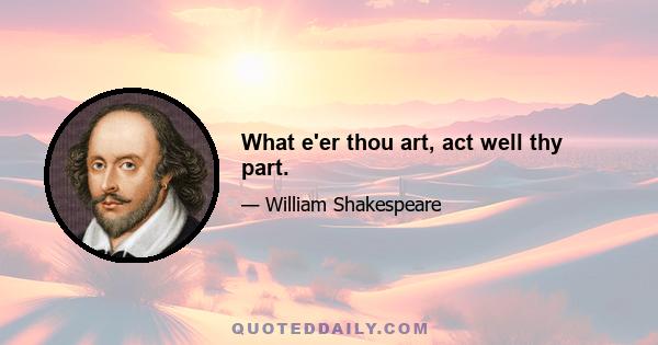 What e'er thou art, act well thy part.