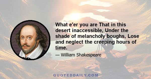 What e'er you are That in this desert inaccessible, Under the shade of melancholy boughs, Lose and neglect the creeping hours of time.