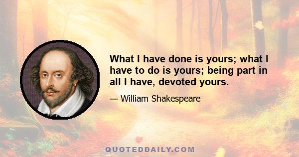 What I have done is yours; what I have to do is yours; being part in all I have, devoted yours.