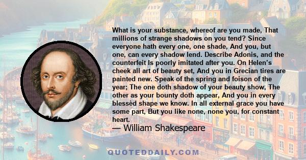 What is your substance, whereof are you made, That millions of strange shadows on you tend? Since everyone hath every one, one shade, And you, but one, can every shadow lend. Describe Adonis, and the counterfeit Is