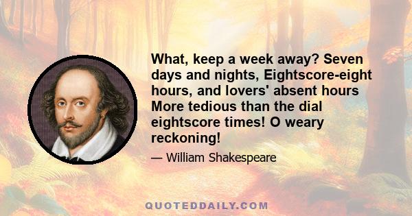 What, keep a week away? Seven days and nights, Eightscore-eight hours, and lovers' absent hours More tedious than the dial eightscore times! O weary reckoning!