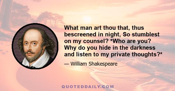 What man art thou that, thus bescreened in night, So stumblest on my counsel? *Who are you? Why do you hide in the darkness and listen to my private thoughts?*