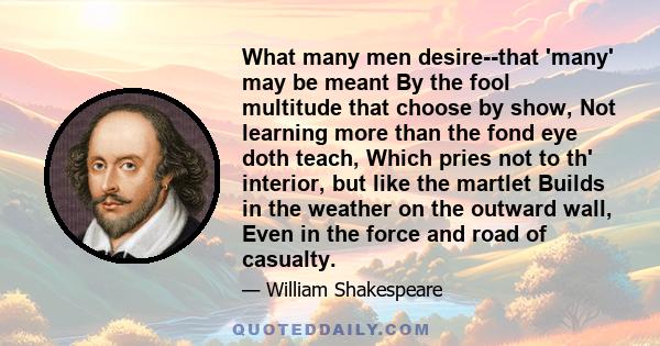 What many men desire--that 'many' may be meant By the fool multitude that choose by show, Not learning more than the fond eye doth teach, Which pries not to th' interior, but like the martlet Builds in the weather on