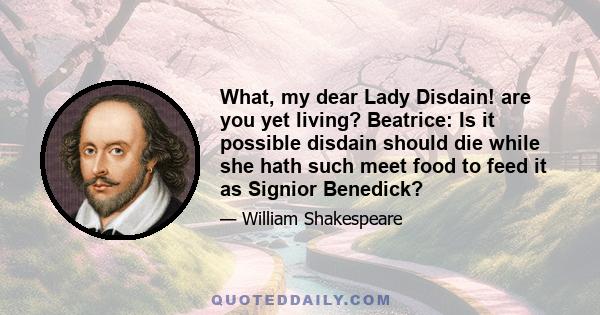 What, my dear Lady Disdain! are you yet living? Beatrice: Is it possible disdain should die while she hath such meet food to feed it as Signior Benedick?