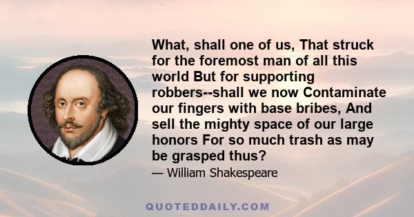 What, shall one of us, That struck for the foremost man of all this world But for supporting robbers--shall we now Contaminate our fingers with base bribes, And sell the mighty space of our large honors For so much