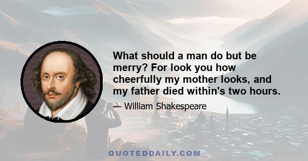 What should a man do but be merry? For look you how cheerfully my mother looks, and my father died within's two hours.