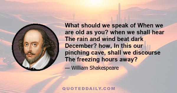 What should we speak of When we are old as you? when we shall hear The rain and wind beat dark December? how, In this our pinching cave, shall we discourse The freezing hours away?