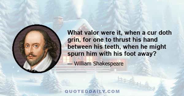 What valor were it, when a cur doth grin, for one to thrust his hand between his teeth, when he might spurn him with his foot away?