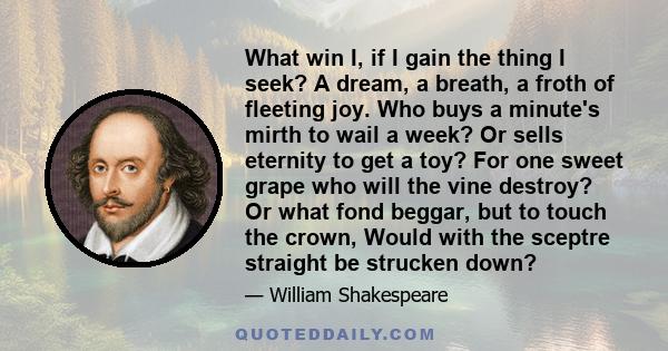 What win I, if I gain the thing I seek? A dream, a breath, a froth of fleeting joy. Who buys a minute's mirth to wail a week? Or sells eternity to get a toy? For one sweet grape who will the vine destroy? Or what fond