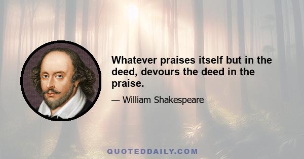 Whatever praises itself but in the deed, devours the deed in the praise.