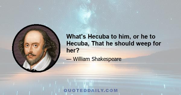 What's Hecuba to him, or he to Hecuba, That he should weep for her?