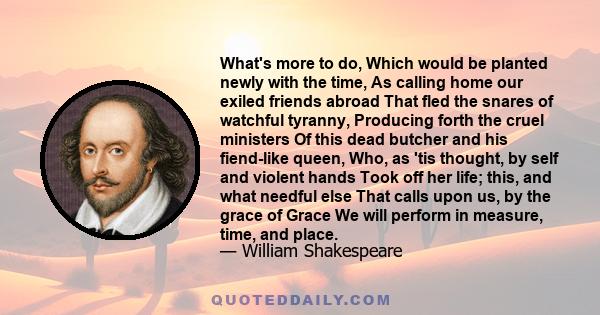 What's more to do, Which would be planted newly with the time, As calling home our exiled friends abroad That fled the snares of watchful tyranny, Producing forth the cruel ministers Of this dead butcher and his