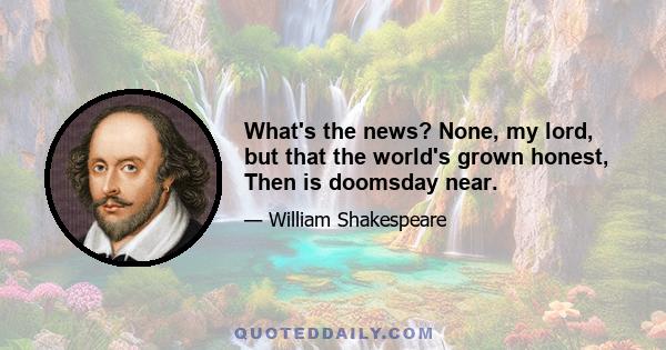 What's the news? None, my lord, but that the world's grown honest, Then is doomsday near.