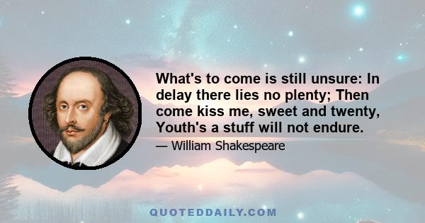 What's to come is still unsure: In delay there lies no plenty; Then come kiss me, sweet and twenty, Youth's a stuff will not endure.