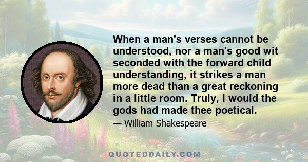 When a man's verses cannot be understood, nor a man's good wit seconded with the forward child understanding, it strikes a man more dead than a great reckoning in a little room. Truly, I would the gods had made thee