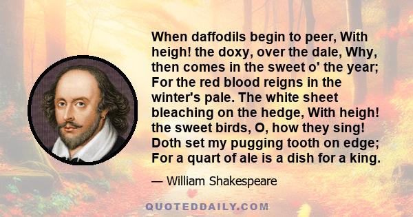 When daffodils begin to peer, With heigh! the doxy, over the dale, Why, then comes in the sweet o' the year; For the red blood reigns in the winter's pale. The white sheet bleaching on the hedge, With heigh! the sweet