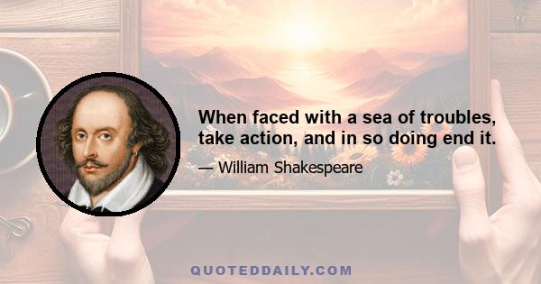 When faced with a sea of troubles, take action, and in so doing end it.