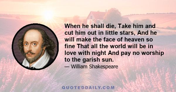 When he shall die, Take him and cut him out in little stars, And he will make the face of heaven so fine That all the world will be in love with night And pay no worship to the garish sun.