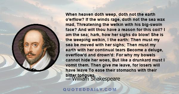 When heaven doth weep, doth not the earth o'erflow? If the winds rage, doth not the sea wax mad, Threatening the welkin with his big-swoln face? And wilt thou have a reason for this coil? I am the sea; hark, how her