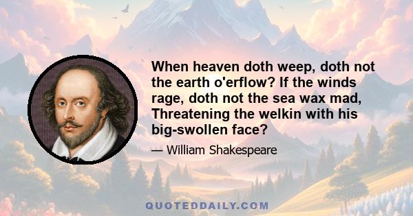 When heaven doth weep, doth not the earth o'erflow? If the winds rage, doth not the sea wax mad, Threatening the welkin with his big-swollen face?