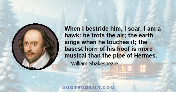 When I bestride him, I soar, I am a hawk: he trots the air; the earth sings when he touches it; the basest horn of his hoof is more musical than the pipe of Hermes.