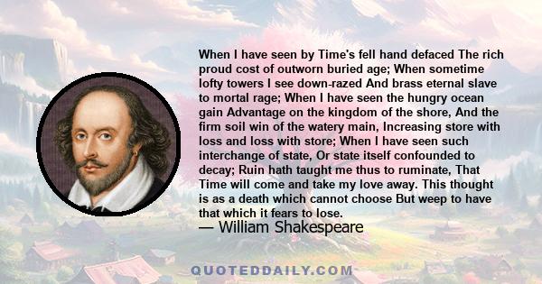 When I have seen by Time's fell hand defaced The rich proud cost of outworn buried age; When sometime lofty towers I see down-razed And brass eternal slave to mortal rage; When I have seen the hungry ocean gain