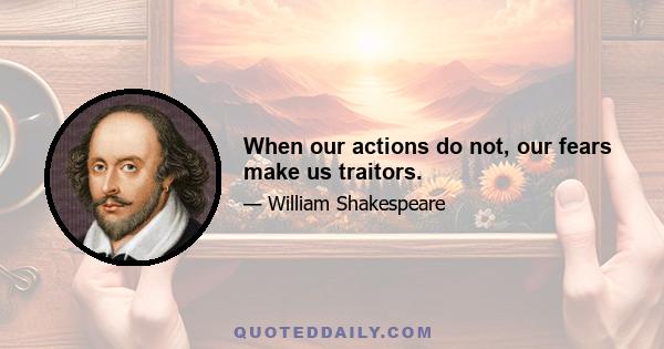 When our actions do not, our fears make us traitors.