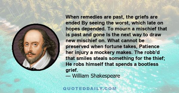 When remedies are past, the griefs are ended By seeing the worst, which late on hopes depended. To mourn a mischief that is past and gone Is the next way to draw new mischief on. What cannot be preserved when fortune