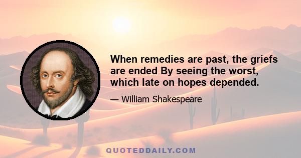 When remedies are past, the griefs are ended By seeing the worst, which late on hopes depended.