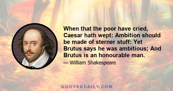 When that the poor have cried, Caesar hath wept: Ambition should be made of sterner stuff: Yet Brutus says he was ambitious; And Brutus is an honourable man.