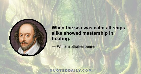 When the sea was calm all ships alike showed mastership in floating.