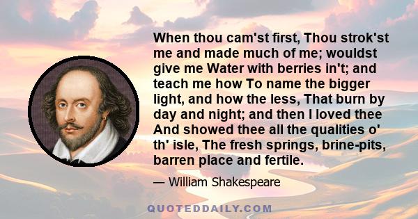 When thou cam'st first, Thou strok'st me and made much of me; wouldst give me Water with berries in't; and teach me how To name the bigger light, and how the less, That burn by day and night; and then I loved thee And