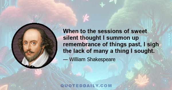 When to the sessions of sweet silent thought I summon up remembrance of things past, I sigh the lack of many a thing I sought.